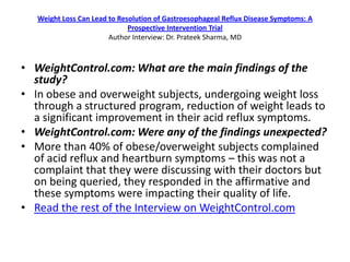 Weight Loss Can Lead to Resolution of Gastroesophageal Reflux Disease Symptoms: A
                              Prospective Intervention Trial
                        Author Interview: Dr. Prateek Sharma, MD



• WeightControl.com: What are the main findings of the
  study?
• In obese and overweight subjects, undergoing weight loss
  through a structured program, reduction of weight leads to
  a significant improvement in their acid reflux symptoms.
• WeightControl.com: Were any of the findings unexpected?
• More than 40% of obese/overweight subjects complained
  of acid reflux and heartburn symptoms – this was not a
  complaint that they were discussing with their doctors but
  on being queried, they responded in the affirmative and
  these symptoms were impacting their quality of life.
• Read the rest of the Interview on WeightControl.com
 