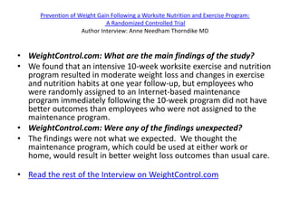 Prevention of Weight Gain Following a Worksite Nutrition and Exercise Program:
                              A Randomized Controlled Trial
                     Author Interview: Anne Needham Thorndike MD


• WeightControl.com: What are the main findings of the study?
• We found that an intensive 10-week worksite exercise and nutrition
  program resulted in moderate weight loss and changes in exercise
  and nutrition habits at one year follow-up, but employees who
  were randomly assigned to an Internet-based maintenance
  program immediately following the 10-week program did not have
  better outcomes than employees who were not assigned to the
  maintenance program.
• WeightControl.com: Were any of the findings unexpected?
• The findings were not what we expected. We thought the
  maintenance program, which could be used at either work or
  home, would result in better weight loss outcomes than usual care.

• Read the rest of the Interview on WeightControl.com
 