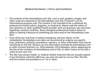 Medical Disclaimer | Terms and Conditions


•   The contents of the Hemodialysis.com Site, such as text, graphics, images, and
    other material contained on the Hemodialysis.com Site ("Content") are for
    informational purposes only. The Content is not intended to be a substitute for
    professional medical advice, diagnosis, or treatment. Always seek the advice of
    your physician or other qualified health provider with any questions you may have
    regarding a medical condition. Never disregard professional medical advice or
    delay in seeking it because of something you have read on the Hemodialysis.com
    Site!
•   If you think you may have a medical emergency, call your doctor or 911
    immediately. Hemodialysis.com does not recommend or endorse any specific
    tests, physicians, products, procedures, opinions, or other information that may be
    mentioned on the Site. Reliance on any information provided by Hemodialysis.com
    or other Eminent Domains Inc (EDI) websites, EDI employees, others appearing on
    the Site at the invitation of Hemodialysis.com or EDI, or other visitors to the Site is
    solely at your own risk.
•   The Site may contain health- or medical-related materials that are sexually explicit.
    If you find these materials offensive, you may not want to use our Site. The Site
    and the Content are provided on an "as is" basis.



                              Read more interviews on Hemodialysis.com
 