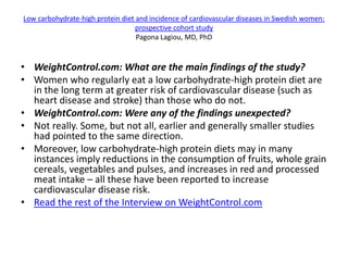 Low carbohydrate-high protein diet and incidence of cardiovascular diseases in Swedish women:
                                   prospective cohort study
                                   Pagona Lagiou, MD, PhD


• WeightControl.com: What are the main findings of the study?
• Women who regularly eat a low carbohydrate-high protein diet are
  in the long term at greater risk of cardiovascular disease (such as
  heart disease and stroke) than those who do not.
• WeightControl.com: Were any of the findings unexpected?
• Not really. Some, but not all, earlier and generally smaller studies
  had pointed to the same direction.
• Moreover, low carbohydrate-high protein diets may in many
  instances imply reductions in the consumption of fruits, whole grain
  cereals, vegetables and pulses, and increases in red and processed
  meat intake – all these have been reported to increase
  cardiovascular disease risk.
• Read the rest of the Interview on WeightControl.com
 