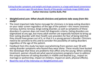 Eating disorder symptoms and weight and shape concerns in a large web-based convenience
     sample of women ages 50 and above: Results of the gender and body image (GABI) study
                              Author Interview: Cynthia Bulik, PhD


•    WeightControl.com: What should clinicians and patients take away from this
     study?
•    The most important take home message for clinicians is to keep eating disorders
     on your radar screen regardless of the age of the patient—this means anorexia
     nervosa, bulimia nervosa, binge eating disorder, as well as symptoms of these
     disorders if a person does not meet full diagnostic criteria. Eating disorders are
     stigmatized at any age, but many adult women are especially hesitant to bring up
     their eating disorder with their health care providers for fear of being told that
     they should have grown out of it, or that it is a young person’s disorder. Clinicians
     need to be sensitive to this and to consider the possibility of eating disorders
     regardless of the age of the patient.
•    Feedback from this study has been overwhelming from women over 50 with
     eating disorder symptoms who feared they were alone. These results have busted
     the stereotype that these are problems that afflict only the young. When seeking
     treatment, women should ask what special provisions programs have to address
     the unique features of eating disorders in midlife and beyond (e.g., impact on
     marriage or partnership, impact on children, impact on work, physical effects).
•    Read the rest of the Interview on WeightControl.com
 
