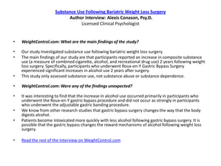 Substance Use Following Bariatric Weight Loss Surgery
                            Author Interview: Alexis Conason, Psy.D.
                                  Licensed Clinical Psychologist


•   WeightControl.com: What are the main findings of the study?

•   Our study investigated substance use following bariatric weight loss surgery.
•   The main findings of our study are that participants reported an increase in composite substance
    use (a measure of combined cigarette, alcohol, and recreational drug use) 2 years following weight
    loss surgery. Specifically, participants who underwent Roux-en-Y Gastric Bypass Surgery
    experienced significant increases in alcohol use 2 years after surgery.
•   This study only assessed substance use, not substance abuse or substance dependence.

•   WeightControl.com: Were any of the findings unexpected?

•   It was interesting to find that the increase in alcohol use occurred primarily in participants who
    underwent the Roux-en-Y gastric bypass procedure and did not occur as strongly in participants
    who underwent the adjustable gastric banding procedure.
•   We know from other research studies that gastric bypass surgery changes the way that the body
    digests alcohol.
•   Patients become intoxicated more quickly with less alcohol following gastric bypass surgery. It is
    possible that the gastric bypass changes the reward mechanisms of alcohol following weight loss
    surgery.

•   Read the rest of the Interview on WeightControl.com
 