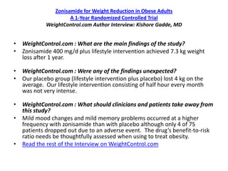 Zonisamide for Weight Reduction in Obese Adults
                     A 1-Year Randomized Controlled Trial
            WeightControl.com Author Interview: Kishore Gadde, MD


• WeightControl.com : What are the main findings of the study?
• Zonisamide 400 mg/d plus lifestyle intervention achieved 7.3 kg weight
  loss after 1 year.

• WeightControl.com : Were any of the findings unexpected?
• Our placebo group (lifestyle intervention plus placebo) lost 4 kg on the
  average. Our lifestyle intervention consisting of half hour every month
  was not very intense.

• WeightControl.com : What should clinicians and patients take away from
  this study?
• Mild mood changes and mild memory problems occurred at a higher
  frequency with zonisamide than with placebo although only 4 of 75
  patients dropped out due to an adverse event. The drug’s benefit-to-risk
  ratio needs be thoughtfully assessed when using to treat obesity.
• Read the rest of the Interview on WeightControl.com
 