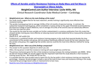 Effects of Aerobic and/or Resistance Training on Body Mass and Fat Mass in
                              Overweight or Obese Adults.
                 WeightControl.com Author Interview: Leslie Willis, MS
            Clinical Research Coordinator Duke Medical Center – Cardiology

•   WeightControl.com : What are the main findings of the study?
•   Our study results suggest that for fat mass reduction, aerobic training is significantly more effective than
    resistance training.
•   The aerobic training group lost on average 3.65lbs of fat in 8 months of exercise training. In contrast, the
    substantial resistance training group, which completed a routine similar to the upper threshold recommended by
    the American College of Sports Medicine, lost an average of 0.57lbs of fat and this was not statistically different
    from their pre-exercise value.
•   The results for the total fat mass variable are further substantiated in a previous publication from this study that
    showed aerobic training was more effective at reducing visceral and total abdominal fat as measured by computed
    tomography
    (Slentz et al., AJP vol301 (5)).
•   Furthermore, a combined aerobic and resistance training program in this study that required double the time
    commitment of the aerobic-only group, did not produce statistically different results for fat mass reduction than
    the aerobic-only group, this suggesting that aerobic exercise could be the most time-effective method for losing
    fat mass.
•   WeightControl.com : Were any of the findings unexpected?
•   The answer to this question depends on whom you ask.
•   Often, the lay person is told that resistance training will cause weight loss and fat loss.
•   The primary mechanism given for this is that resistance training increases the resting metabolic rate (RMR). While
    we did not measure RMR, we would suggest that the important myth that this study debunks is that resistance
    training causes fat loss. We simply did not see this.
•   It is possible that the more prudent way to report this for the lay public is that resistance training can improve fat
    percentage. However, fat percentage is simply a ratio of fat mass to lean mass and resistance training in this study
    improved fat percentage based solely on improvements to lean mass.
•   Read the rest of the Interview on WeightControl.com
 