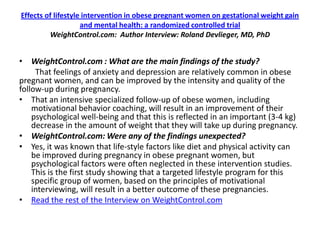 Effects of lifestyle intervention in obese pregnant women on gestational weight gain
                    and mental health: a randomized controlled trial
         WeightControl.com: Author Interview: Roland Devlieger, MD, PhD


• WeightControl.com : What are the main findings of the study?
     That feelings of anxiety and depression are relatively common in obese
pregnant women, and can be improved by the intensity and quality of the
follow-up during pregnancy.
• That an intensive specialized follow-up of obese women, including
    motivational behavior coaching, will result in an improvement of their
    psychological well-being and that this is reflected in an important (3-4 kg)
    decrease in the amount of weight that they will take up during pregnancy.
• WeightControl.com: Were any of the findings unexpected?
• Yes, it was known that life-style factors like diet and physical activity can
    be improved during pregnancy in obese pregnant women, but
    psychological factors were often neglected in these intervention studies.
    This is the first study showing that a targeted lifestyle program for this
    specific group of women, based on the principles of motivational
    interviewing, will result in a better outcome of these pregnancies.
• Read the rest of the Interview on WeightControl.com
 