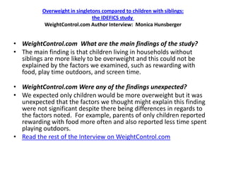 Overweight in singletons compared to children with siblings:
                               the IDEFICS study
           WeightControl.com Author Interview: Monica Hunsberger


• WeightControl.com What are the main findings of the study?
• The main finding is that children living in households without
  siblings are more likely to be overweight and this could not be
  explained by the factors we examined, such as rewarding with
  food, play time outdoors, and screen time.

• WeightControl.com Were any of the findings unexpected?
• We expected only children would be more overweight but it was
  unexpected that the factors we thought might explain this finding
  were not significant despite there being differences in regards to
  the factors noted. For example, parents of only children reported
  rewarding with food more often and also reported less time spent
  playing outdoors.
• Read the rest of the Interview on WeightControl.com
 