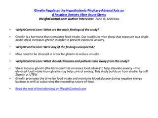Ghrelin Regulates the Hypothalamic-Pituitary-Adrenal Axis an
                              d Restricts Anxiety After Acute Stress
                    WeightControl.com Author Interview: Zane B. Andrews


•   WeightControl.com: What are the main findings of the study?

•   Ghrelin is a hormone that stimulates food intake. Our studies in mice show that exposure to a single
    acute stress increases ghrelin in order to prevent excessive anxiety.

•   WeightControl.com: Were any of the findings unexpected?

•   Mice need to be stressed in order for ghrelin to reduce anxiety.

•   WeightControl.com: What should clinicians and patients take away from this study?

•   Stress induces ghrelin (the hormone that increases food intake) to help alleviate anxiety – the
    elevated food intake from ghrelin may help control anxiety. This study builds on from studies by Jeff
    Zigman at UTSW
•   Ghrelin promotes the drive for food intake and maintains blood glucose during negative energy
    balance as well as subserving the rewarding nature of food.

•   Read the rest of the Interview on WeightControl.com
 
