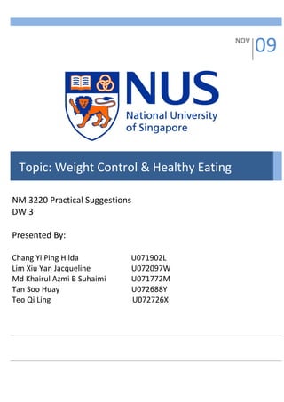 NOV
                                                09




 Topic: Weight Control & Healthy Eating

NM 3220 Practical Suggestions
DW 3

Presented By:

Chang Yi Ping Hilda         U071902L
Lim Xiu Yan Jacqueline      U072097W
Md Khairul Azmi B Suhaimi   U071772M
Tan Soo Huay                U072688Y
Teo Qi Ling                 U072726X
 