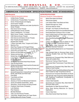 M.         OCHHAVLAL                                    &        CO.
124, NARAYAN DHURU STREET, MUMBAI - 400 003. INDIA. TEL. : 2342 1899 - 2344 8724 - 2344 6591 FAX : 022-2344 0681
                       EMAIL : m_ochhavlal@vsnl.net  WEBSITE : www.mochhavlal.com


  AMERICAN FASTENER SPECIFICATIONS AND STANDARDS
 ANSI Standards                                               ASTM SPECIFICATIONS
 (American National Standards Institute)                      (American Society for Testing Material)
 B1.1     Unified Screw Threads                               A31      Boiler Rivet Steel and Rivets
 B1.1a    Unified Screw Threads-Metric Translation            A66      Steel Screw Spikes
 B1.2     Screw Thread Gauges and Gaging
                                                              A76      Low Carbon Steel Track Bolts and Nuts
 B1.5     Acme Screw Threads
                                                              A84      Staybolt Wrought Iron, Solid
 B1.7     Nomenclature, Definitions and Letter Symbols for
          Screw Threads                                       A131     Structural Steel for Ships
 B1.8     Stub Acme Screw Threads                             A152     Wrought - Iron Rivets and Rivet Rounds
 B1.10    Unified Miniature Screw Threads                     A153     Zinc Coating (Hot-Dip) on Iron and Steel Hardware
 B1.12    Class 5 Interference - Fit Thread                   A164     Electrodeposited Coatings of Zinc on Steel
 B1.13    Metric Screw Threads - Interpretive Document        A183     Heat-Treated Carbon and Alloy-Steel Track Bolts
 B1.14    UNK External Screw Threads                                   and Carbon Steel Nuts
 B1.15    UNJ Internal and External Screw Threads             A193     Alloy-Steel Bolting Materials for High Temperature
 B2.1     Pipe Threads (Except Dryseal)                                Service
 B2.2     Dryseal Pipe Threads                                A194     Carbon and Alloy-Steel Nuts for Bolts for High
 B5.1     T-Slots-Their Bolts, Nuts, Tongues and Cutters               Pressure and High-Temperature Service
 B5.20    Machine Pins                                        A307     Low Carbon Steel Externally and Internally
 B16.5    Steel Pipe Flanges and Flanged Fittings                      Threaded Standard Fasteners
 B18.1    Small Solid Rivets ( to be redesignated B18.1.1 )   A320     Alloy Steel Bolting Materials for Low Temperature
 B18.1.1 Clevis Pins and Cotter Pins                                   Service
 B18.2.1 Square and Hex Bolts and Screws                      A325     High Strength Bolts for Structural Steel Joints,
 B18.2.2 Square and Hex Nuts                                           including Suitable Nuts and Plain Hardened
                                                                       Washers
 B18.3    Socket Cap, Shoulder and Set Screws
 B18.4    Large Rivets ( To be Redesignated B18.1.2)          A354     Quenched and Tempered Alloy Steel Bolts and
                                                                       Studs with suitable Nuts
 B18.5    Round Head Bolts
 B18.6.1 Slotted and Recessed Head Wood Screws                A370     Mechanical Testing of Steel Products
 B18.6.2 Cap and Set Screws                                   A394     Galvanised Steel Transmission Tower Bolts and
                                                                       Nuts
 B18.6.3 Slotted and Recessed Head machine Screws and
          Machine Screw Nuts                                  A434     Quenched and Tempered Alloy Steel Bars, Hot
 B18.6.4 Slotted and Recessed Head Tapping Screws and                  Rolled or Cold Finished
          Metallic Drive Screws                               A437     Alloy Steel Turbine Type Bolting Material Specially
 B18.7    General Purpose Semi-Tubular Rivets, Full Tubular            Heat Treated for High Temperature Service
          Rivets, Split Rivets and Rivet Caps                 A449     Quenched and Tempered Steel Bolts and Studs
 B18.9    Plow Bolts                                          A453     High Strength, High Temperature Bolting Materials
 B18.10 Track Bolts and Nuts                                           with Expansion Coefficients Comparable to
 B18.11 Miniature Screws                                               Austenitic Steels
 B18.12 Glossary of Terms for Mechanical Fasteners            A489     Carbon Steel Eyeballs
 B18.13 Screw and Washer Assemblies - Sems                    A490     Quenched and Tempered Alloy Steel Bolts for
 B18.17 Wing Nuts, Thumb Screws and Wing Screws                        Structural Steel Joints
 B18.19 Projection Weld Studs (Threaded)                      A502     Specification for Steel Structural Rivets
 B27.1    Lock Washers                                        A540     Alloy Steel Bolting Materials for Special
 B27.2    Plain Washers                                                Applications
 B27.4    Beveled Washers                                     A563     Carbon Steel Nuts
 B94.9    Taps, Cut and Ground Threads                        A574     Alloy Steel Socket Head Cap Screws
 B94.11 Twist Drills, Straight Shank and Taper Shank
 Y14.6    Drafting Manual for Screw Threads
39
 