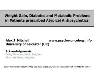 Alex J  Mitchell  www.psycho-oncology.info University of Leicester (UK) Acknowledgements Davy Vancampfort, Belgium Marc De Hert, Belgium Weight Gain, Diabetes and Metabolic Problems in Patients prescribed Atypical Antipsychotics    Online Information Oct 2011. Only use these slides for personal use and/or with credit to the author 