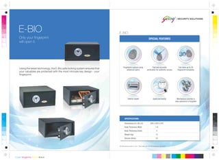 SPECIAL FEATURES
All dimensions are in mm. This safe can be anchored or grouted.
Dimensions (H x W x D)
Body Thickness (Wall)
Body Thickness (Door)
Weight (kg)
Volume (litres)
200 x 420 x 370
1.8
5
12
23
SPECIFICATIONS:
Fast and accurate
verification for authentic access
Fingerprint capture using
advanced optics
Interior carpet Audit trail facility
E-BIO
Only your fingerprint
will open it.
Using the latest technology, the E-Bio safe locking system ensures that
your valuables are protected with the most intricate key design - your
fingerprint.
Can store up to 30
fingerprint templates
Mechanical override in
case password is forgotten
E-BIO
 