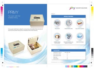All dimensions are in mm. This safe can be anchored or grouted.
Dimensions (H x W x D)
Body Thickness (Wall)
Body Thickness (Door)
Weight (kg)
Volume (litres)
180 x 400 x 350
1.2
5
13
25
SPECIFICATIONS:
Mechanical override in case
password is forgotten
Feather touch keypad
Top open safe that
enables hiding.
PRIVY
SPECIAL FEATURES
Double hydraulic shaftsTop open safe Easy access to valuables
Installation inside a
drawer possible
A top open safe that is ideal for consumers who prefer that extra bit of
security and prefer hiding their valuables within their flooring.
PRIVY
 