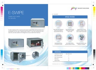 All dimensions are in mm. This safe can be anchored or grouted.
Dimensions (H x W x D)
Body Thickness (Wall)
Body Thickness (Door)
Weight (kg)
Volume (litres)
250 x 455 x 375
2
5
15
35
SPECIFICATIONS:
Swipe your cards
for security.
E-SWIPE
SPECIAL FEATURES
Heavy duty push-button
keypad with magnetic
swipe reader
Opens with secret password
and/or by the swiping of
personal debit/credit card
Keypad freezes if wrong
password is entered / wrong
card is swiped consecutively
A safe enabled with an advanced swipe reader. that can be locked and
accessed by the use of debit/credit cards. It not only enhances your
security, but also adds to the elegance of your well done interiors.
E-SWIPE
Non-volatile memory
prevents password erasure
Mechanical override in case
password is forgotten
Dual password levels
for enhanced security
 