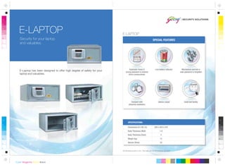 All dimensions are in mm. This safe can be anchored or grouted.
Dimensions (H x W x D)
Body Thickness (Wall)
Body Thickness (Door)
Weight (kg)
Volume (litres)
200 x 420 x 370
1.8
5
12
23
SPECIFICATIONS:
Interior carpet Audit trail facility
Security for your laptop
and valuables.
E-LAPTOP
SPECIAL FEATURES
Low battery indicatorAutomatic freeze if
wrong password is entered
thrice consecutively
Mechanical override in
case password is forgotten
Compact with
attractive aesthetics
E-Laptop has been designed to offer high degree of safety for your
laptop and valuables.
E-LAPTOP
 