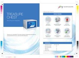 All dimensions are in mm. This safe can be anchored or grouted.
Dimensions (H x W x D)
Body Thickness (Wall)
Body Thickness (Door)
Weight (kg)
Volume (litres)
254 x 362 x 305
2.5
5
20
21
SPECIFICATIONS:
Mechanical override
available
Micro-switch for
increased battery life
Securing your treasures.
TREASURE
CHEST
SPECIAL FEATURES
Motorised shooting bolts
for extra protection
Opens with a
secret password
Audio-visual
low battery indicator
Dual password for
added security
Treasure your valuables? This safe is ideal for residences and hotels to
ensure protection of your cash and other treasures.
TREASURE CHEST
 