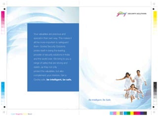 Be Intelligent, Be Safe.
Your valuables are precious and
special in their own way. This makes it
all the more important to safeguard
them. Godrej Security Solutions
prides itself in being the leading
provider of security solutions in India
and the world over. We bring to you a
range of safes that are strong and
stylish, as they not only
protect the valuables, but also
complement your interiors. Get a
Godrej safe, be intelligent, be safe.
 