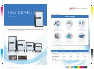 Designed to withstand
fire for up to120 min.
SPECIAL FEATURES
All dimensions are in mm.
Dimensions (H x W x D)
Body Thickness (Wall)
Body Thickness (Door)
Weight (kg)
Volume (litres)
SPECIFICATIONS:
649 x 505 x 540
70
114.5
118
49
445
764 x 590 x 590
70
114.5
186
90
560
924 x 590 x 590
70
114.5
218
115
720
1264 x 590 x 590
70
114.5
290
170
1060
Tongue and groove construction
to prevent hot gases / smoke
from seeping in
Centiguard safes are designed to withstand the most intense fires and
keep your valuables well protected.
CENTIGUARD
Fights the fire.
Provided with a lockable
drawer and an adjustable shelf
2 key locks
Please look for these labels in the safe at the time of purchase.
Powder coated finish
for surface protection
Certified & listed at
SP, Sweden and UL, USA
CENTIGUARD
 