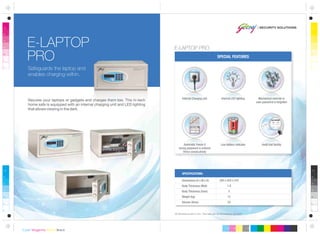 SPECIAL FEATURES
All dimensions are in mm. This safe can be anchored or grouted.
Dimensions (H x W x D)
Body Thickness (Wall)
Body Thickness (Door)
Weight (kg)
Volume (litres)
SPECIFICATIONS:
Automatic freeze if
wrong password is entered
thrice consecutively
Low battery indicator
E-LAPTOP
PRO
Safeguards the laptop and
enables charging within.
Audit trail facility
Secures your laptops or gadgets and charges them too. This hi-tech
home safe is equipped with an internal charging unit and LED lighting
that allows viewing in the dark.
E-LAPTOP PRO
200 x 420 x 370
1.8
5
12
23
Internal LED lightingInternal Charging unit Mechanical override in
case password is forgotten
 