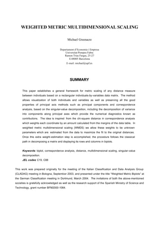 WEIGHTED METRIC MULTIDIMENSIONAL SCALING

                                           Michael Greenacre


                                     Departament d’Economia i Empresa
                                         Universitat Pompeu Fabra
                                        Ramon Trias Fargas, 25-27
                                            E-08005 Barcelona
                                          E-mail: michael@upf.es




                                             SUMMARY

     This paper establishes a general framework for metric scaling of any distance measure
     between individuals based on a rectangular individuals-by-variables data matrix. The method
     allows visualization of both individuals and variables as well as preserving all the good
     properties of principal axis methods such as principal components and correspondence
     analysis, based on the singular-value decomposition, including the decomposition of variance
     into components along principal axes which provide the numerical diagnostics known as
     contributions. The idea is inspired from the chi-square distance in correspondence analysis
     which weights each coordinate by an amount calculated from the margins of the data table. In
     weighted metric multidimensional scaling (WMDS) we allow these weights to be unknown
     parameters which are estimated from the data to maximize the fit to the original distances.
     Once this extra weight-estimation step is accomplished, the procedure follows the classical
     path in decomposing a matrix and displaying its rows and columns in biplots.


     Keywords: biplot, correspondence analysis, distance, multidimensional scaling, singular-value
     decomposition.
     JEL codes: C19, C88


This work was prepared originally for the meeting of the Italian Classification and Data Analysis Group
(CLADAG) meeting in Bologna, September 2003, and presented under the title “Weighted Metric Biplots” at
the German Classification meeting in Dortmund, March 2004. The invitations of both the above-mentioned
societies is gratefully acknowledged as well as the research support of the Spanish Ministry of Science and
Technology, grant number BFM2000-1064.
 