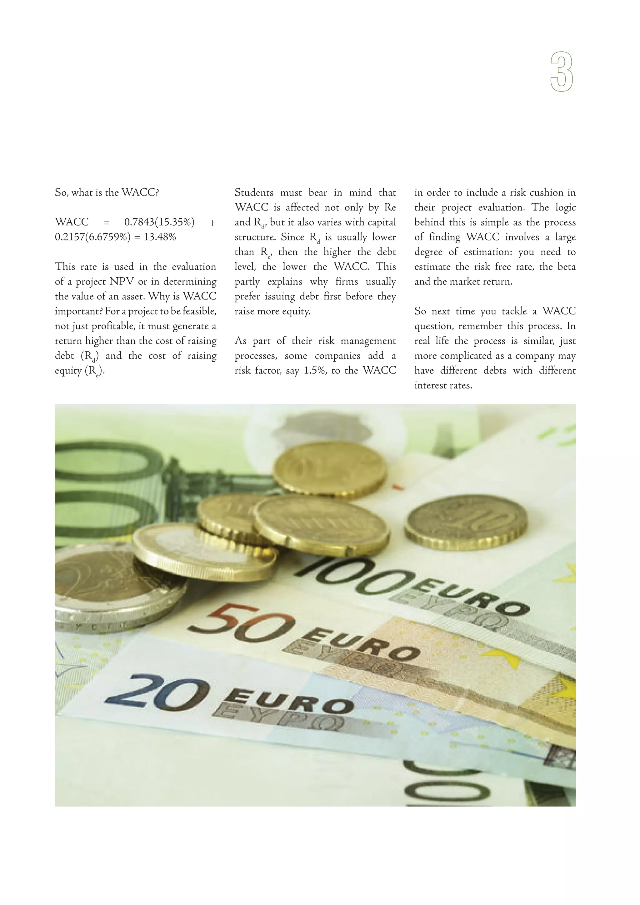 So, what is the WACC?
WACC = 0.7843(15.35%) +
0.2157(6.6759%) = 13.48%
This rate is used in the evaluation
of a project NPV or in determining
the value of an asset. Why is WACC
important? For a project to be feasible,
not just profitable, it must generate a
return higher than the cost of raising
debt (Rd
) and the cost of raising
equity (Re
).
Students must bear in mind that
WACC is affected not only by Re
and Rd
, but it also varies with capital
structure. Since Rd
is usually lower
than Re
, then the higher the debt
level, the lower the WACC. This
partly explains why firms usually
prefer issuing debt first before they
raise more equity.
As part of their risk management
processes, some companies add a
risk factor, say 1.5%, to the WACC
in order to include a risk cushion in
their project evaluation. The logic
behind this is simple as the process
of finding WACC involves a large
degree of estimation: you need to
estimate the risk free rate, the beta
and the market return.
So next time you tackle a WACC
question, remember this process. In
real life the process is similar, just
more complicated as a company may
have different debts with different
interest rates.
 
