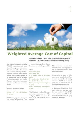 (Relevant to PBE Paper III – Financial Management)
Simon S P Lee, The Chinese University of Hong Kong
Weighted Average Cost of Capital
The weighted average cost of capital
(WACC) is a common topic in the
financial management examination.
This rate, also called the discount
rate, is used in evaluating whether a
project is feasible or not in the net
present value (NPV) analysis, or
in assessing the value of an asset.
Previous examinations have revealed
that many students fail to understand
how to calculate or understand
WACC.
WACC is calculated as follows:
WACC = E/V x Re + D/V x Rd x
(1-tax rate)
WACC is the proportional average of
each category of capital inside a firm
– common shares, preferred shares,
bonds and any other long-term debt
–
where:
Re = cost of equity
Rd = cost of debt
E = market value of the firm’s
equity
D = market value of the firm’s debt
V = E + D = firm value
E/V = percentage of financing that
is equity
D/V = percentage of financing that
is debt
WACC is simply a replica of the basic
accounting equation: Asset = Debt
+ Equity. WACC focuses on the
items on the right hand side of this
equation.
(Most companies do not have
preferred shares. For simplicity, we
only use common shares and bonds
in our illustrations.)
A firm derives its assets by either
raising debt or equity (or both).There
are costs associated with raising
capital and WACC is an average
figure used to indicate the cost of
financing a company’s asset base.
In determining WACC, the firm’s
equity value, debt value and hence
firm value needs to be derived. This
part is definitely not too difficult.You
also need to find the cost of the equity
and the cost of the debt.
 
