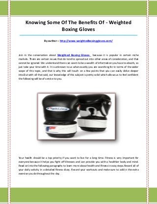 Knowing Some Of The Benefits Of - Weighted
                   Boxing Gloves
____________________________________________________________________________________

                       By author – http://www.weightedboxinggloves.com/



Join in the conversation about Weighted Boxing Gloves because it is popular in certain niche
markets. There are certain issues that do tend to spread out into other areas of consideration, and that
cannot be ignored. We understand there can seem to be a wealth of information you have to absorb, so
just take your time with it. It is unknown to us what exactly you are searching for in terms of the wider
scope of this topic, and that is why this will touch on a few points that you can easily delve deeper
into.But with all that said, our knowledge of this subject is pretty solid which allows us to feel confident
the following will be of service to you.




Your health should be a top priority if you want to live for a long time. Fitness is very important for
everyone because it helps you fight off illnesses and can provide you with a healthier body and mind.
Read on into the following paragraphs to learn more about health and fitness in easy steps.Record all of
your daily activity in a detailed fitness diary. Record your workouts and make sure to add in the extra
exercise you do throughout the day.
 