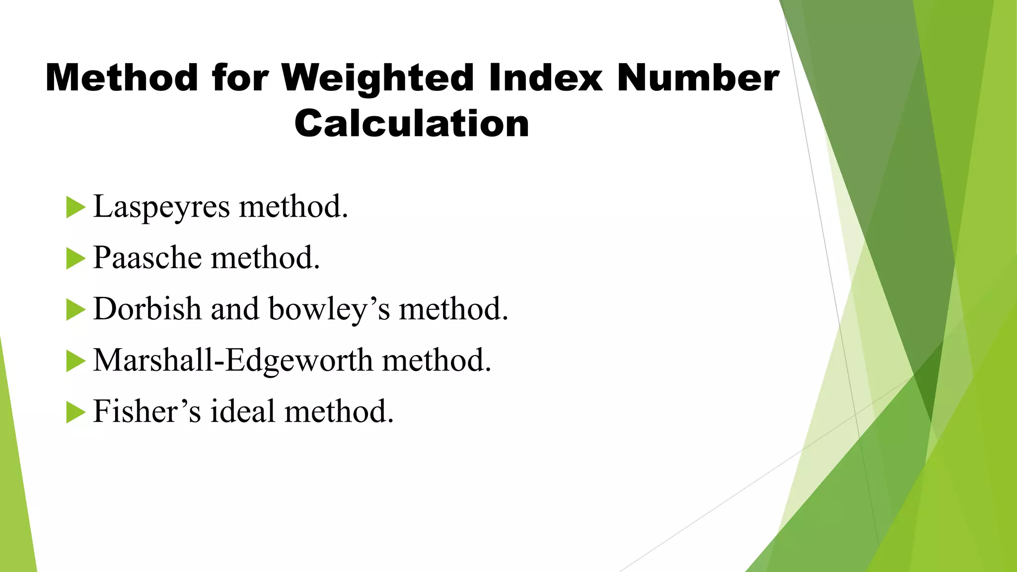 Method for Weighted Index Number
Calculation
 Laspeyres method.
 Paasche method.
 Dorbish and bowley’s method.
 Marshall-Edgeworth method.
 Fisher’s ideal method.
 