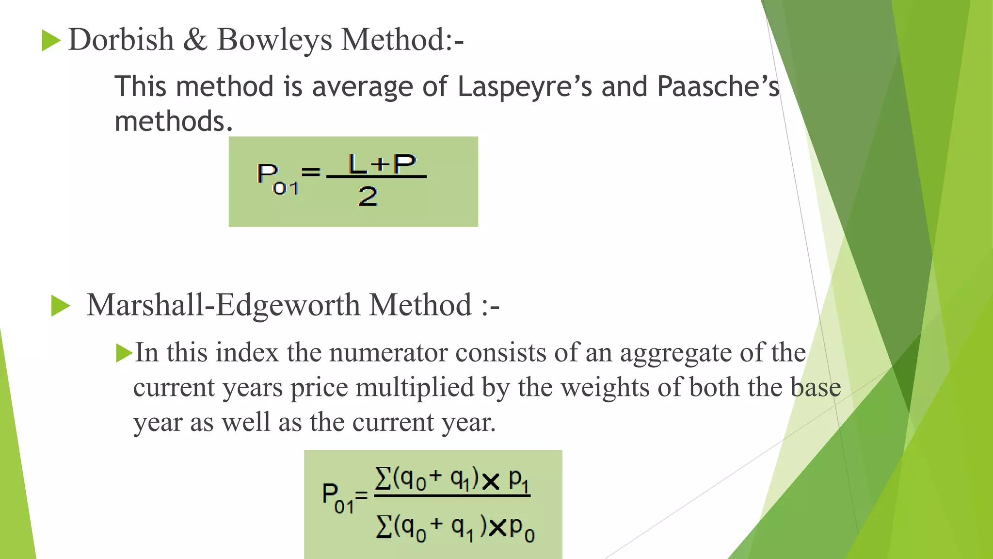  Dorbish & Bowleys Method:-
This method is average of Laspeyre’s and Paasche’s
methods.
 Marshall-Edgeworth Method :-
In this index the numerator consists of an aggregate of the
current years price multiplied by the weights of both the base
year as well as the current year.
 