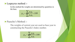  Laspeyres method :-
In this method the weights are determined by quantities in
the base.
 Paasche’s Method :-
The weights of current year are used as base year in
constructing the Paasche’s Index number.
 