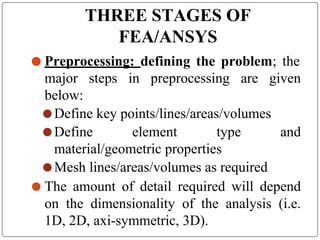 THREE STAGES OF
FEA/ANSYS
⚫ Preprocessing: defining the problem; the
major steps in preprocessing are given
below:
⚫ Define key points/lines/areas/volumes
⚫ Define element type and
material/geometric properties
⚫ Mesh lines/areas/volumes as required
⚫ The amount of detail required will depend
on the dimensionality of the analysis (i.e.
1D, 2D, axi-symmetric, 3D).
 