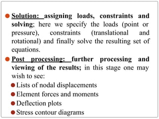 ⚫ Solution: assigning loads, constraints and
solving; here we specify the loads (point or
pressure), constraints (translational and
rotational) and finally solve the resulting set of
equations.
⚫ Post processing: further processing and
viewing of the results; in this stage one may
wish to see:
⚫ Lists of nodal displacements
⚫ Element forces and moments
⚫ Deflection plots
⚫ Stress contour diagrams
 