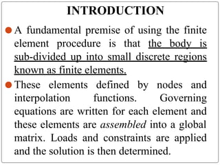 INTRODUCTION
⚫ A fundamental premise of using the finite
element procedure is that the body is
sub-divided up into small discrete regions
known as finite elements.
⚫ These elements defined by nodes and
interpolation functions. Governing
equations are written for each element and
these elements are assembled into a global
matrix. Loads and constraints are applied
and the solution is then determined.
 