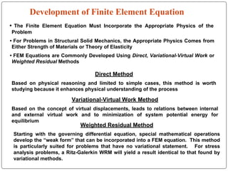Development of Finite Element Equation
• The Finite Element Equation Must Incorporate the Appropriate Physics of the
Problem
• For Problems in Structural Solid Mechanics, the Appropriate Physics Comes from
Either Strength of Materials or Theory of Elasticity
• FEM Equations are Commonly Developed Using Direct, Variational-Virtual Work or
Weighted Residual Methods
Variational-Virtual Work Method
Based on the concept of virtual displacements, leads to relations between internal
and external virtual work and to minimization of system potential energy for
equilibrium
Weighted Residual Method
Starting with the governing differential equation, special mathematical operations
develop the “weak form” that can be incorporated into a FEM equation. This method
is particularly suited for problems that have no variational statement. For stress
analysis problems, a Ritz-Galerkin WRM will yield a result identical to that found by
variational methods.
Direct Method
Based on physical reasoning and limited to simple cases, this method is worth
studying because it enhances physical understanding of the process
 