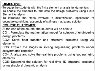 OBJECTIVE:
•To equip the students with the finite element analysis fundamentals
•To enable the students to formulate the design problems using Finite
Element Analysis
•To introduce the steps involved in discretization, application of
boundary conditions, assembly of stiffness matrix and solution
COURSE OUTCOMES:
At the end of the course, the students will be able to
CO1: Formulate the mathematical model for solution of engineering
design problems
CO2: Solve heat transfer and structural problems using 2D
elements
CO3: Explain the stages in solving engineering problems under
axisymmetric condition
CO4: Analyze and solve the real time problems using isoparametric
elements
CO5: Determine the solution for real time 1D structural problems
using structural dynamic analysis
 