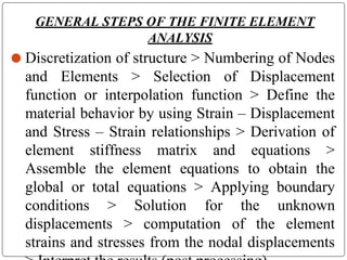 GENERAL STEPS OF THE FINITE ELEMENT
ANALYSIS
⚫ Discretization of structure > Numbering of Nodes
and Elements > Selection of Displacement
function or interpolation function > Define the
material behavior by using Strain – Displacement
and Stress – Strain relationships > Derivation of
element stiffness matrix and equations >
Assemble the element equations to obtain the
global or total equations > Applying boundary
conditions > Solution for the unknown
displacements > computation of the element
strains and stresses from the nodal displacements
 