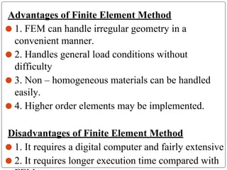 Advantages of Finite Element Method
⚫ 1. FEM can handle irregular geometry in a
convenient manner.
⚫ 2. Handles general load conditions without
difficulty
⚫ 3. Non – homogeneous materials can be handled
easily.
⚫ 4. Higher order elements may be implemented.
Disadvantages of Finite Element Method
⚫ 1. It requires a digital computer and fairly extensive
⚫ 2. It requires longer execution time compared with
 