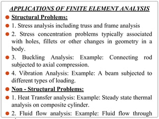 APPLICATIONS OF FINITE ELEMENT ANALYSIS
⚫ Structural Problems:
⚫ 1. Stress analysis including truss and frame analysis
⚫ 2. Stress concentration problems typically associated
with holes, fillets or other changes in geometry in a
body.
⚫ 3. Buckling Analysis: Example: Connecting rod
subjected to axial compression.
⚫ 4. Vibration Analysis: Example: A beam subjected to
different types of loading.
⚫ Non - Structural Problems:
⚫ 1. Heat Transfer analysis: Example: Steady state thermal
analysis on composite cylinder.
⚫ 2. Fluid flow analysis: Example: Fluid flow through
 