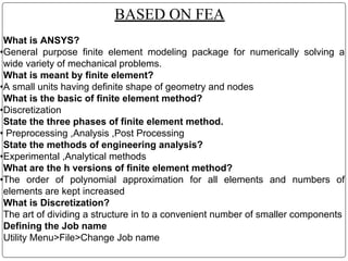 BASED ON FEA
What is ANSYS?
•General purpose finite element modeling package for numerically solving a
wide variety of mechanical problems.
What is meant by finite element?
•A small units having definite shape of geometry and nodes
What is the basic of finite element method?
•Discretization
State the three phases of finite element method.
• Preprocessing ,Analysis ,Post Processing
State the methods of engineering analysis?
•Experimental ,Analytical methods
What are the h versions of finite element method?
•The order of polynomial approximation for all elements and numbers of
elements are kept increased
What is Discretization?
The art of dividing a structure in to a convenient number of smaller components
Defining the Job name
Utility Menu>File>Change Job name
 