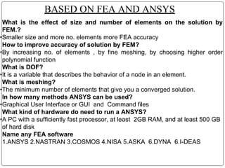 BASED ON FEA AND ANSYS
What is the effect of size and number of elements on the solution by
FEM.?
•Smaller size and more no. elements more FEA accuracy
How to improve accuracy of solution by FEM?
•By increasing no. of elements , by fine meshing, by choosing higher order
polynomial function
What is DOF?
•It is a variable that describes the behavior of a node in an element.
What is meshing?
•The minimum number of elements that give you a converged solution.
In how many methods ANSYS can be used?
•Graphical User Interface or GUI and Command files
What kind of hardware do need to run a ANSYS?
•A PC with a sufficiently fast processor, at least 2GB RAM, and at least 500 GB
of hard disk
Name any FEA software
1.ANSYS 2.NASTRAN 3.COSMOS 4.NISA 5.ASKA 6.DYNA 6.I-DEAS
 