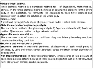 •Finite element analysis.
Finite element method is a numerical method for of engineering, mathematical,
physics. In the finite element method, instead of solving the problem for the entire
body in one operation, we formulate the equations for each finite element and
combine them to obtain the solution of the whole body
•Finite element
A small unit having definite shape of geometry and nodes is called finite element.
•State the methods of engineering analysis.
There are three methods of engineering analysis. 1) Experimental method.2) Analytical
method.3) Numerical method or Approximate method.
•Types of boundary conditions
There are two types of boundary conditions; they are Primary boundary condition
.Secondary boundary condition.
•Structural and Non-structural problem
Structural problem: In structural problems, displacement at each nodal point is
obtained. By using these displacement solutions, stress and strain in each element can
be calculated.
Non Structural problem: In non structural problem, temperatures or fluid pressure at
each nodal point is obtained. By using these values, Properties such as heat flow, fluid
flow, etc for each element can be calculated.
 