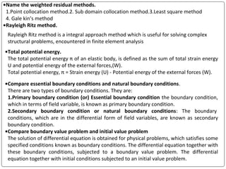 •Name the weighted residual methods.
1.Point collocation method.2. Sub domain collocation method.3.Least square method
4. Gale kin’s method
•Rayleigh Ritz method.
Rayleigh Ritz method is a integral approach method which is useful for solving complex
structural problems, encountered in finite element analysis
•Total potential energy.
The total potential energy π of an elastic body, is defined as the sum of total strain energy
U and potential energy of the external forces,(W).
Total potential energy, π = Strain energy (U) - Potential energy of the external forces (W).
•Compare essential boundary conditions and natural boundary conditions.
There are two types of boundary conditions. They are:
1.Primary boundary condition (or) Essential boundary condition the boundary condition,
which in terms of field variable, is known as primary boundary condition.
2.Secondary boundary condition or natural boundary conditions: The boundary
conditions, which are in the differential form of field variables, are known as secondary
boundary condition.
•Compare boundary value problem and initial value problem
The solution of differential equation is obtained for physical problems, which satisfies some
specified conditions known as boundary conditions. The differential equation together with
these boundary conditions, subjected to a boundary value problem. The differential
equation together with initial conditions subjected to an initial value problem.
 