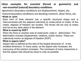 •Give examples for essential (forced or geometric) and
non-essential (natural) boundary conditions.
•geometric boundary conditions are displacement, slopes, etc.
•natural boundary conditions are bending moment, shear force, etc.
•Node or Joint
Each kind of finite element has a specific structural shape and is
interconnected with the adjacent elements by nodal points or nodes. At the
nodes, degrees of freedom are located. The forces will act only at nodes
and not at any other place in the element
What is meant by DOF?
When the force or reaction acts at nodal point, node is deformation. The
deformation includes displacement, rotations, and/or strains. These are
collectively known as degrees of freedom (DOF).
What is aspect ratio?
Aspect ratio is defined as the ratio of the largest dimension of to the
smallest dimension. In many cases, as the aspect ratio increases, the
inaccuracy of the solution increases. The conclusion of many researches is
that the aspect ratio should be close to unity as possible.
 