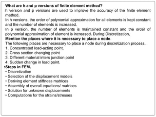 What are h and p versions of finite element method?
h version and p versions are used to improve the accuracy of the finite element
method.
In h versions, the order of polynomial approximation for all elements is kept constant
and the number of elements is increased.
In p version, the number of elements is maintained constant and the order of
polynomial approximation of element is increased. During Discretization,
Mention the places where it is necessary to place a node.
The following places are necessary to place a node during discretization process.
1. Concentrated load-acting point.
2. Cross section changing point
3. Different material inters junction point
4. Sudden change in load point.
•Steps in FEM.
• Discretization
• Selection of the displacement models
• Deriving element stiffness matrices
• Assembly of overall equations/ matrices
• Solution for unknown displacements
• Computations for the strains/stresses
 