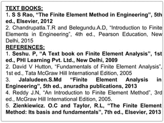 TEXT BOOKS:
1. S S Rao, “The Finite Element Method in Engineering”, 5th
ed., Elsevier, 2012
2. Chandrupatla.T.R and Belegundu.A.D, “Introduction to Finite
Elements in Engineering”, 4th ed., Pearson Education, New
Delhi, 2015
REFERENCES:
1. Seshu. P, “A Text book on Finite Element Analysis”, 1st
ed., PHI Learning Pvt. Ltd., New Delhi, 2009
2. David V Hutton, “Fundamentals of Finite Element Analysis”,
1st ed., Tata McGraw Hill International Edition, 2005
3. Jalaludeen.S.Md “Finite Element Analysis in
Engineering”, 5th ed., anuradha publications, 2013
4. Reddy J.N, “An Introduction to Finite Element Method”, 3rd
ed., McGraw Hill International Edition, 2005.
5. Zienkiewicz. O.C and Taylor, R.L, “The Finite Element
Method: Its basis and fundamentals”, 7th ed., Elsevier, 2013
 