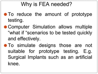 ⚫ To reduce the amount of prototype
testing.
⚫ Computer Simulation allows multiple
“what if “scenarios to be tested quickly
and effectively.
⚫ To simulate designs those are not
suitable for prototype testing. E.g.
Surgical Implants such as an artificial
knee.
Why is FEA needed?
 