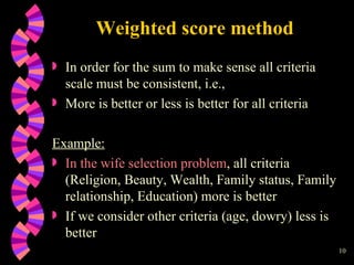 Weighted score method In order for the sum to make sense all criteria scale must be consistent, i.e.,  More is better or less is better for all criteria Example: In the wife selection problem , all criteria (Religion, Beauty, Wealth, Family status, Family relationship, Education) more is better If we consider other criteria (age, dowry) less is better 