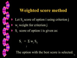 Weighted score method Let S ij  score of option i using criterion j w j  weight for criterion j S i   score of option i is given as: S i   =    w j  S ij j   The option with the best score is selected. 