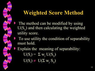 Weighted Score Method The method can be modified by using U(S ij ) and then calculating the weighted utility score. To use utility the condition of separability must hold.  Explain the  meaning of separability: U(S i ) =    w j  U(S ij ) U(S i )     U(   w j  S ij ) 