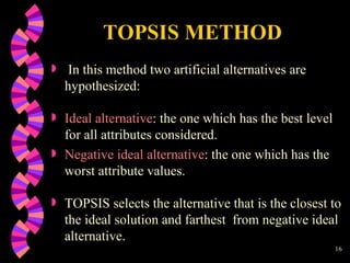 TOPSIS METHOD In this method two artificial alternatives are hypothesized : Ideal alternative : the one which has the best level for all attributes considered. Negative ideal alternative : the one which has the worst attribute values. TOPSIS selects the alternative that is the closest to the ideal solution and farthest  from negative ideal alternative. 
