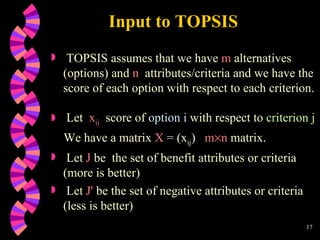 Input to TOPSIS TOPSIS assumes that we have  m  alternatives (options) and  n   attributes/criteria and we have the score of each option with respect to each criterion. Let  x ij   score of  option i  with respect to  criterion j We have a matrix  X  = (x ij )  m  n  matrix. Let  J  be  the set of benefit attributes or criteria (more is better) Let  J '  be the set of negative attributes or criteria  (less is better) 